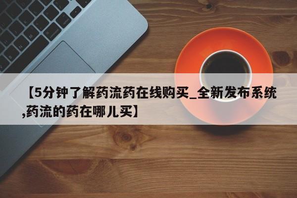 私人医院能买到打胎药吗【5分钟了解药流药在线购买_全新发布系统,药流的药在哪儿买】