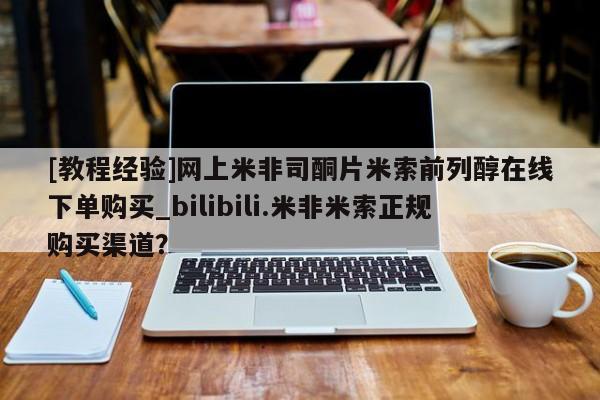 私人买的打胎药正规吗[教程经验]网上米非司酮片米索前列醇在线下单购买_bilibili.米非米索正规购买渠道？