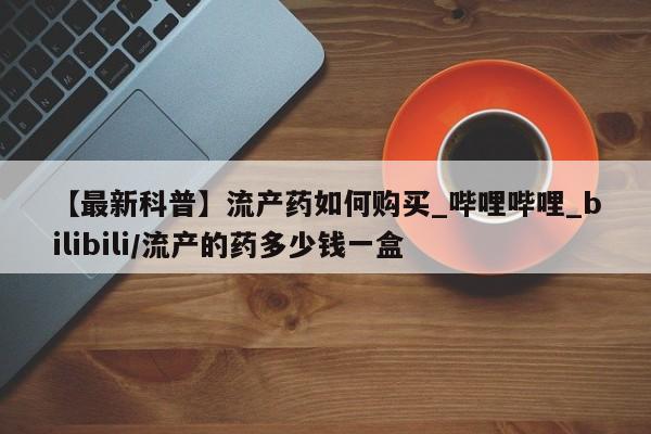 打胎药找私人购买【最新科普】流产药如何购买_哔哩哔哩_bilibili/流产的药多少钱一盒