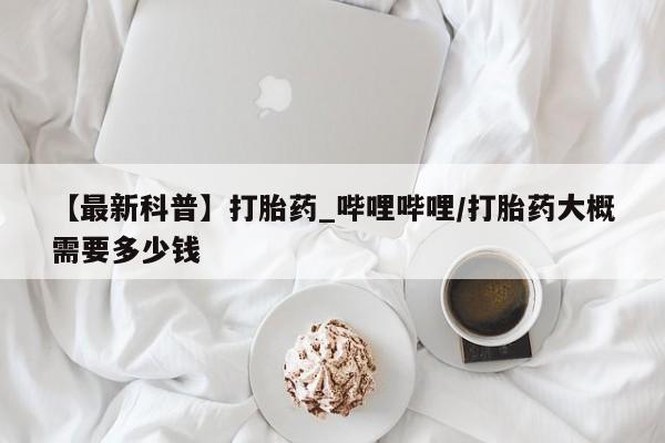 打胎的药私人渠道有吗【最新科普】打胎药_哔哩哔哩/打胎药大概需要多少钱