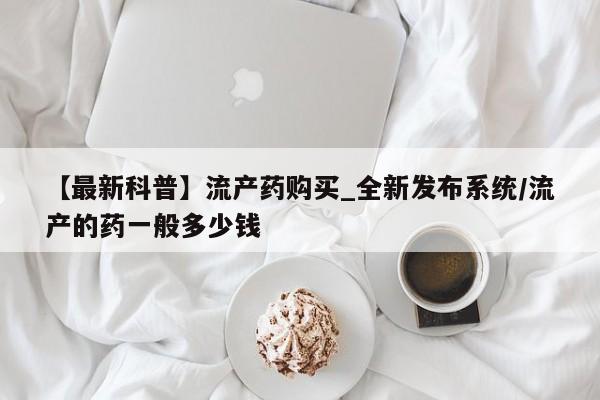 附件打胎药私人店【最新科普】流产药购买_全新发布系统/流产的药一般多少钱