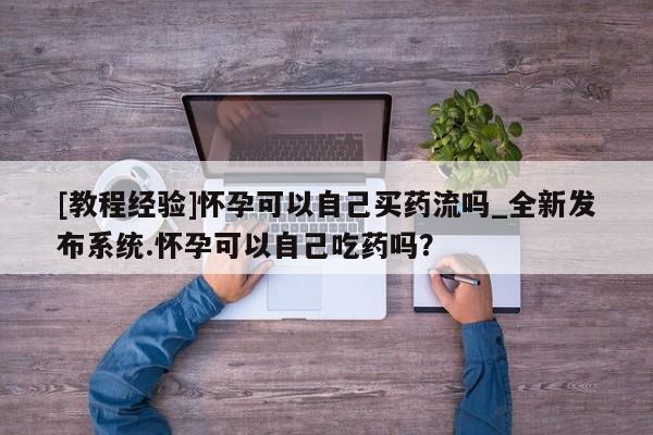 附件打胎药私人店[教程经验]怀孕可以自己买药流吗_全新发布系统.怀孕可以自己吃药吗？
