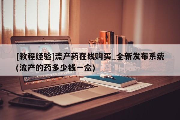 附件打胎药私人店[教程经验]流产药在线购买_全新发布系统(流产的药多少钱一盒)