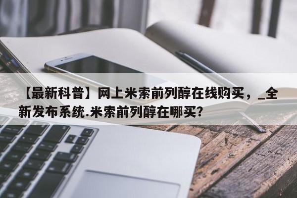打胎药私人医院专卖店【最新科普】网上米索前列醇在线购买，_全新发布系统.米索前列醇在哪买？