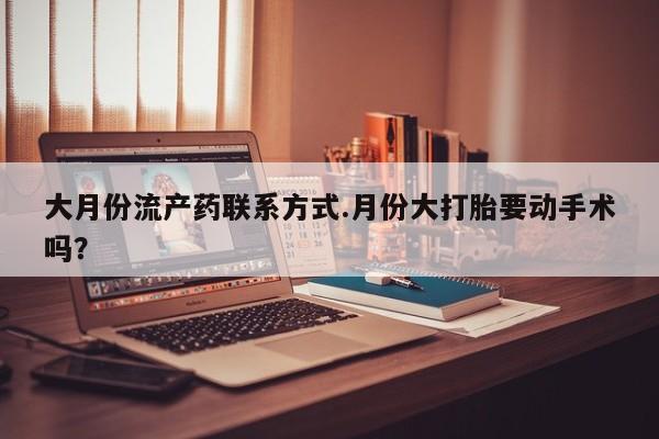 打胎药私人医院专卖店大月份流产药联系方式.月份大打胎要动手术吗？